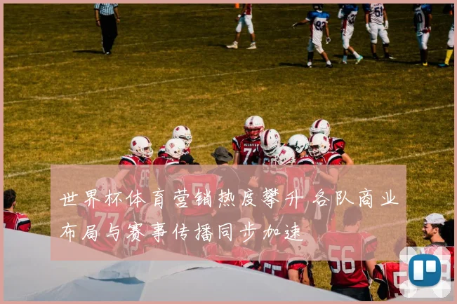 世界杯体育营销热度攀升 各队商业布局与赛事传播同步加速