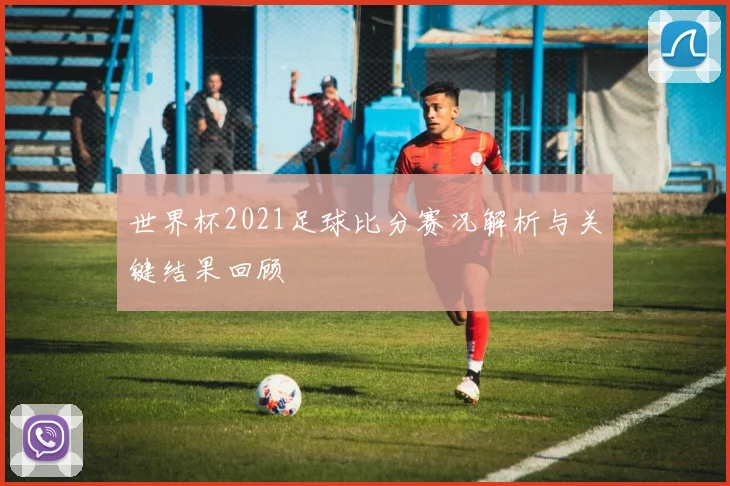 世界杯2021足球比分赛况解析与关键结果回顾