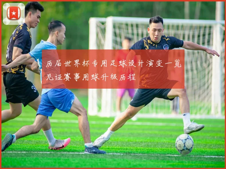 历届世界杯专用足球设计演变一览见证赛事用球升级历程
